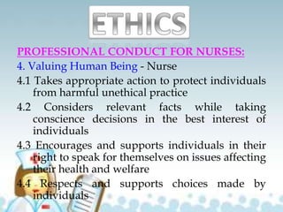 PROFESSIONAL CONDUCT FOR NURSES:
4. Valuing Human Being - Nurse
4.1 Takes appropriate action to protect individuals
from harmful unethical practice
4.2 Considers relevant facts while taking
conscience decisions in the best interest of
individuals
4.3 Encourages and supports individuals in their
right to speak for themselves on issues affecting
their health and welfare
4.4 Respects and supports choices made by
individuals
 