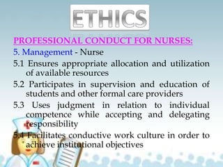 PROFESSIONAL CONDUCT FOR NURSES:
5. Management - Nurse
5.1 Ensures appropriate allocation and utilization
of available resources
5.2 Participates in supervision and education of
students and other formal care providers
5.3 Uses judgment in relation to individual
competence while accepting and delegating
responsibility
5.4 Facilitates conductive work culture in order to
achieve institutional objectives
 