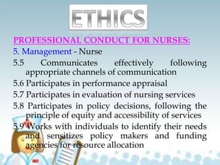 PROFESSIONAL CONDUCT FOR NURSES:
5. Management - Nurse
5.5 Communicates effectively following
appropriate channels of communication
5.6 Participates in performance appraisal
5.7 Participates in evaluation of nursing services
5.8 Participates in policy decisions, following the
principle of equity and accessibility of services
5.9 Works with individuals to identify their needs
and sensitizes policy makers and funding
agencies for resource allocation
 