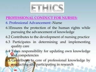 PROFESSIONAL CONDUCT FOR NURSES:
6. Professional Advancement -Nurse
6.1Ensures the protection of the human rights while
pursuing the advancement of knowledge
6.2 Contributes to the development of nursing practice
6.3 Participates in determining and implementing
quality care
6.4 Takes responsibility for updating own knowledge
and competencies
6.5 Contributes to core of professional knowledge by
conducting and participating in research
 