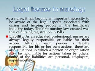As a nurse, it has become an important necessity to
be aware of the legal aspects associated with
caring and helping people in the healthcare
industry today. The first nursing law created was
that of nursing registration in 1903.
Liability: As an educated professional, nurses are
always legally responsible or liable for their
action. Although each person is legally
responsible for his or her own actions, there are
also situations in which a person or organization
may be held liable for actions taken by others.
Some of the liabilities are personal, employers,
supervisors etc.
 