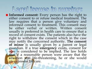 Informed consent: Every person has the right to
either consent to or refuse medical treatment. The
law requires that a person give voluntary and
informed consent to treatment. This consent may
be either verbal or written. Written consent
usually is preferred in health care to ensure that a
record of consent exists. The patients also have the
right to withdraw the consent which in the case
may notify the concerned authority. The consent
of minor is usually given by a parent or legal
guardian. If a true emergency exists, consent for
care is considered to be implied. The law holds
that if a reasonable person were aware that the
situation was life-threatening, he or she would
give consent for care.
 