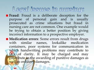 Fraud: Fraud is a deliberate deception for the
purpose of personal gain and is usually
prosecuted as crime situations but fraud in
nursing care are not common. One example would
be trying to obtain a better position by giving
incorrect information to a prospective employer.
Medication errors: Some errors result from drugs
with similar names, lookalike medication
containers, poor systems for communication in
which handwriting problems may contribute to
lack of clarity. It may be charged and may
contribute to the awarding of punitive damages as
well as ordinary damages.
 