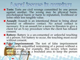 Torts: Torts are civil wrongs committed by one person
against another. The wrong may be physical harm,
psychological harm or harm to reputation, livelihood or
some other less tangible value.
Assault: Assault is an intentional threat to bring about
harmful or offensive contact. No actual contact is
necessary. It is an assault for a nurse to threaten to give a
client for an X-ray procedure when the client has refused
consent.
Battery: Battery is a un-consented or unlawful touching
of a person. For battery to occur, the touching must occur
without consent.
False imprisonment: The tort of false imprisonment
occurs with unjustified restraining of a person without a
legal warrant. For example, this occurs when nurses
restrain a client in a bounded area to keep the person
away from freedom.
 
