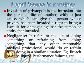 Invasion of privacy: It is the intrusion into
the personal life of another, without just
cause, which can give the person whose
privacy has been invaded a right to bring a
lawsuit for damages against the person or
entity that intruded.
Negligence: It refers to the act of doing
something or refraining from doing
something that any other reasonable
medical professional would do or refrain
from doing in a similar situation. Eg. Breach
of duty, Injury, Performance failures, etc,
 