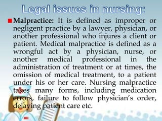 Malpractice: It is defined as improper or
negligent practice by a lawyer, physician, or
another professional who injures a client or
patient. Medical malpractice is defined as a
wrongful act by a physician, nurse, or
another medical professional in the
administration of treatment or at times, the
omission of medical treatment, to a patient
under his or her care. Nursing malpractice
takes many forms, including medication
errors, failure to follow physician’s order,
delaying patient care etc.
 