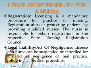 Registration: Licensing is a mandatory
procedure for practice of nursing.
Registration aims at protecting patients by
providing qualified nurses. The nurse is
responsible to obtain registration in the
respective State Nursing Registration
Council.
Legal Liability/Act Of Negligence: License
of a nurse can be suspended or cancelled for
any act of negligence or mal practice,
following a specified procedure.
 