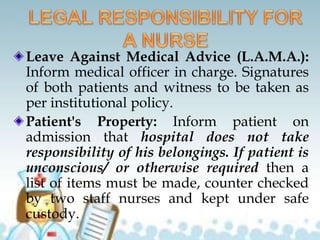 Leave Against Medical Advice (L.A.M.A.):
Inform medical officer in charge. Signatures
of both patients and witness to be taken as
per institutional policy.
Patient's Property: Inform patient on
admission that hospital does not take
responsibility of his belongings. If patient is
unconscious/ or otherwise required then a
list of items must be made, counter checked
by two staff nurses and kept under safe
custody.
 
