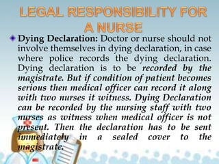 Dying Declaration: Doctor or nurse should not
involve themselves in dying declaration, in case
where police records the dying declaration.
Dying declaration is to be recorded by the
magistrate. But if condition of patient becomes
serious then medical officer can record it along
with two nurses it witness. Dying Declaration
can be recorded by the nursing staff with two
nurses as witness when medical officer is not
present. Then the declaration has to be sent
immediately in a sealed cover to the
magistrate.
 