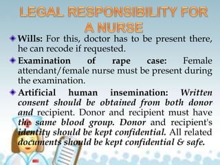 Wills: For this, doctor has to be present there,
he can recode if requested.
Examination of rape case: Female
attendant/female nurse must be present during
the examination.
Artificial human insemination: Written
consent should be obtained from both donor
and recipient. Donor and recipient must have
the same blood group. Donor and recipient's
identity should be kept confidential. All related
documents should be kept confidential & safe.
 