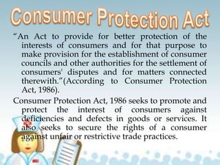 “An Act to provide for better protection of the
interests of consumers and for that purpose to
make provision for the establishment of consumer
councils and other authorities for the settlement of
consumers' disputes and for matters connected
therewith.”(According to Consumer Protection
Act, 1986).
Consumer Protection Act, 1986 seeks to promote and
protect the interest of consumers against
deficiencies and defects in goods or services. It
also seeks to secure the rights of a consumer
against unfair or restrictive trade practices.
 