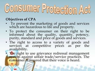 Objectives of CPA
• To prevent the marketing of goods and services
which are hazardous to life and property.
• To protect the consumer on their right to be
informed about the quality, quantity, potency,
purity, standard and price of goods and services.
• The right to access to a variety of goods and
services at competitive prices as per the
availability.
• The right to use grievance redressal management
system against unfair trade/service practices. The
consumer is assured that their voice is heard.
 