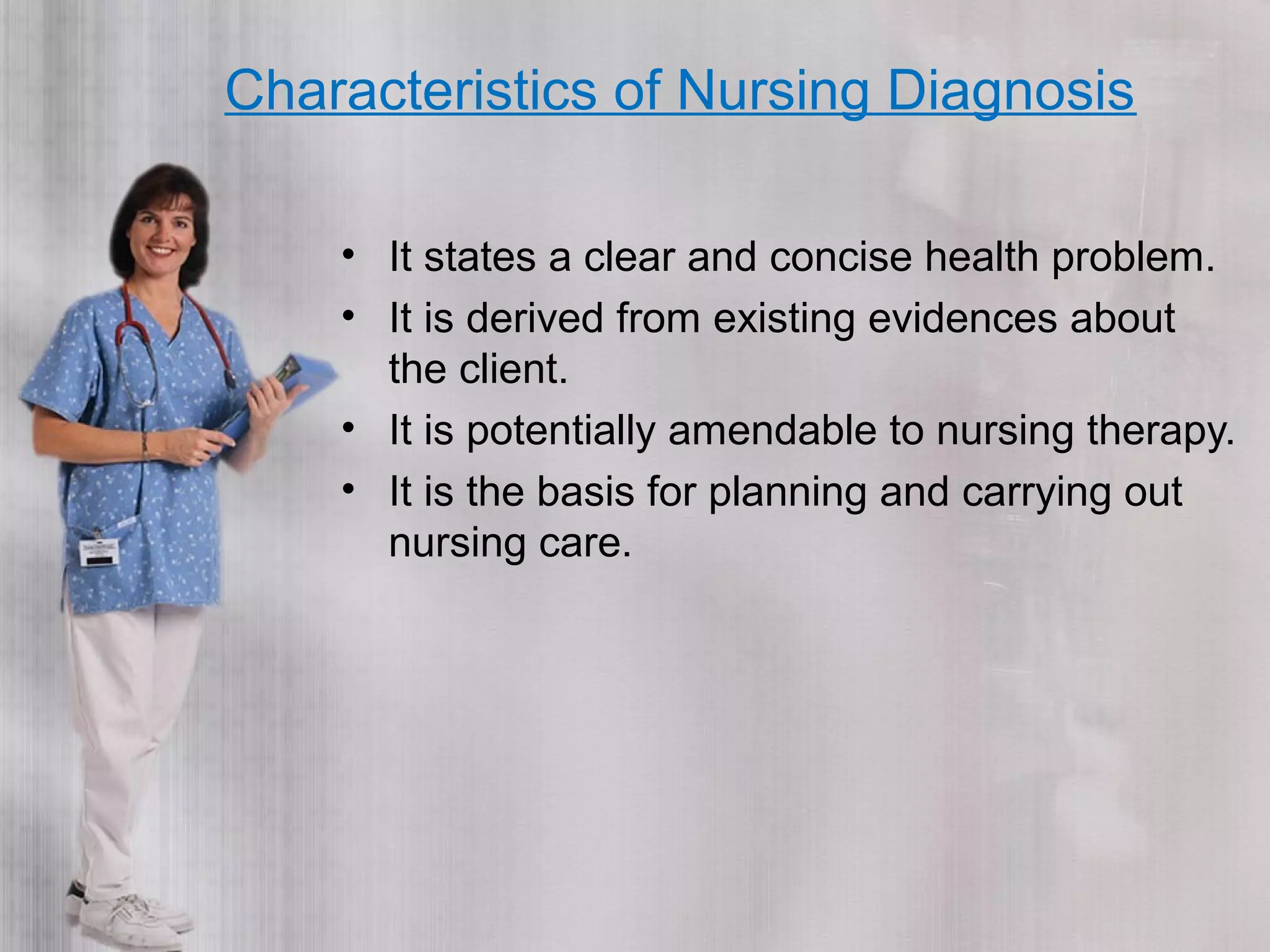 Characteristics of Nursing Diagnosis
• It states a clear and concise health problem.
• It is derived from existing evidences about
the client.
• It is potentially amendable to nursing therapy.
• It is the basis for planning and carrying out
nursing care.
 