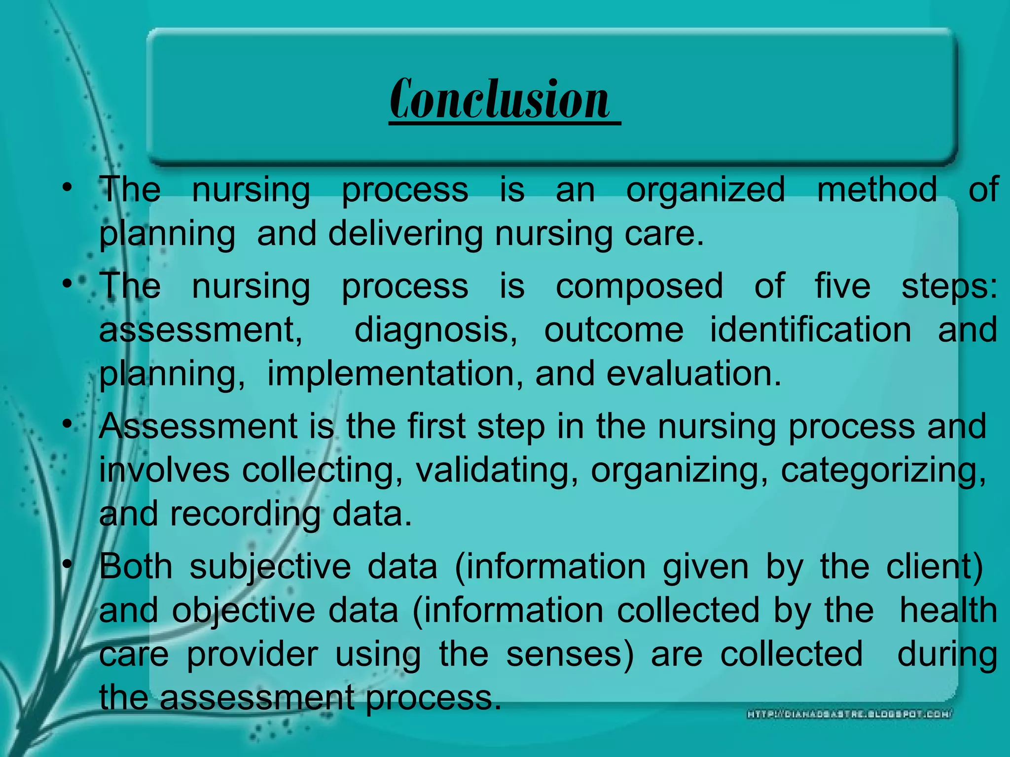 Conclusion
• The nursing process is an organized method of
planning and delivering nursing care.
• The nursing process is composed of five steps:
assessment, diagnosis, outcome identification and
planning, implementation, and evaluation.
• Assessment is the first step in the nursing process and
involves collecting, validating, organizing, categorizing,
and recording data.
• Both subjective data (information given by the client)
and objective data (information collected by the health
care provider using the senses) are collected during
the assessment process.
 
