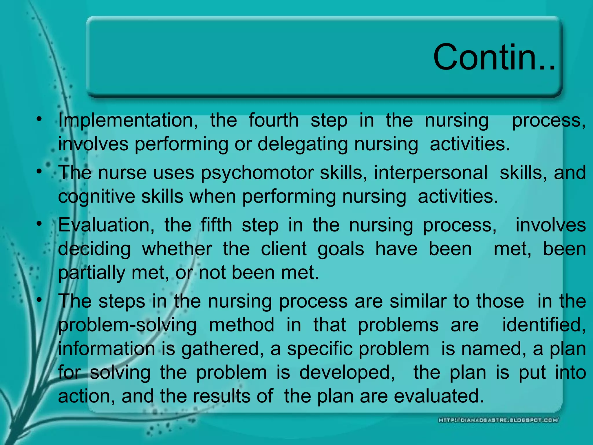 Contin..
• Implementation, the fourth step in the nursing process,
involves performing or delegating nursing activities.
• The nurse uses psychomotor skills, interpersonal skills, and
cognitive skills when performing nursing activities.
• Evaluation, the fifth step in the nursing process, involves
deciding whether the client goals have been met, been
partially met, or not been met.
• The steps in the nursing process are similar to those in the
problem-solving method in that problems are identified,
information is gathered, a specific problem is named, a plan
for solving the problem is developed, the plan is put into
action, and the results of the plan are evaluated.
 