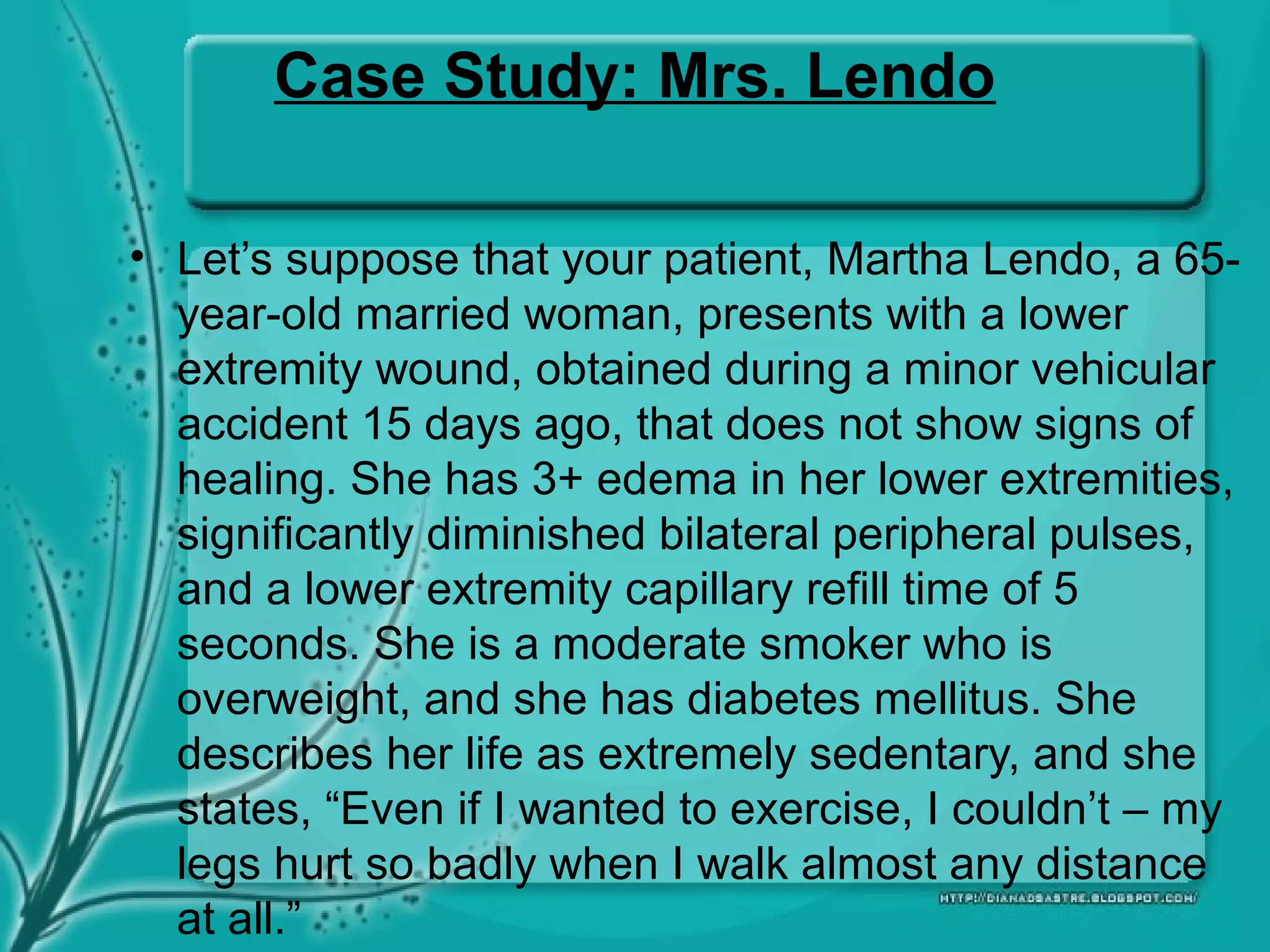 Case Study: Mrs. Lendo
• Let’s suppose that your patient, Martha Lendo, a 65-
year-old married woman, presents with a lower
extremity wound, obtained during a minor vehicular
accident 15 days ago, that does not show signs of
healing. She has 3+ edema in her lower extremities,
significantly diminished bilateral peripheral pulses,
and a lower extremity capillary refill time of 5
seconds. She is a moderate smoker who is
overweight, and she has diabetes mellitus. She
describes her life as extremely sedentary, and she
states, “Even if I wanted to exercise, I couldn’t – my
legs hurt so badly when I walk almost any distance
at all.”
 