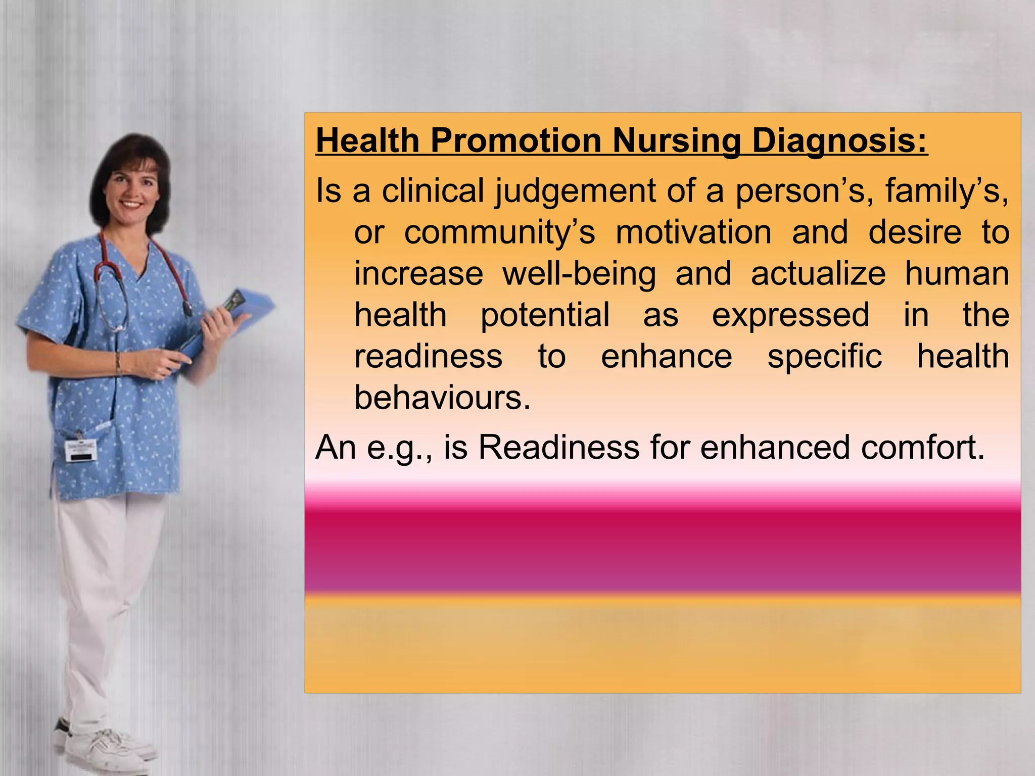 Health Promotion Nursing Diagnosis:
Is a clinical judgement of a person’s, family’s,
or community’s motivation and desire to
increase well-being and actualize human
health potential as expressed in the
readiness to enhance specific health
behaviours.
An e.g., is Readiness for enhanced comfort.
 