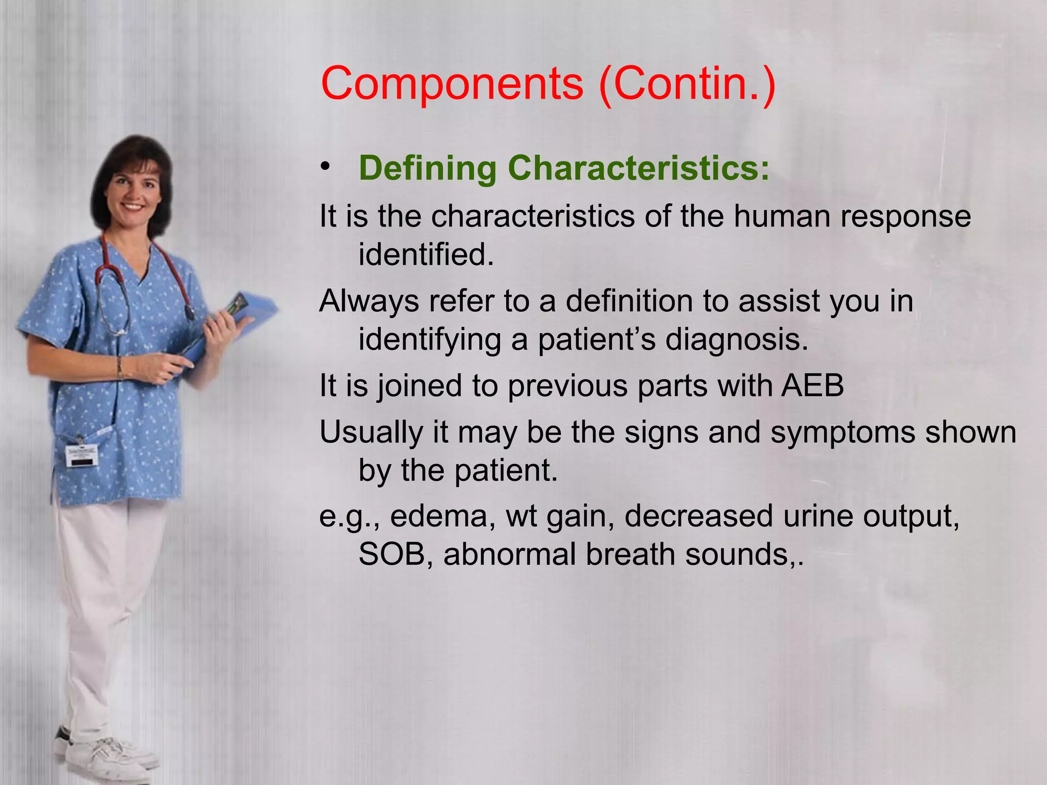 Components (Contin.)
• Defining Characteristics:
It is the characteristics of the human response
identified.
Always refer to a definition to assist you in
identifying a patient’s diagnosis.
It is joined to previous parts with AEB
Usually it may be the signs and symptoms shown
by the patient.
e.g., edema, wt gain, decreased urine output,
SOB, abnormal breath sounds,.
 