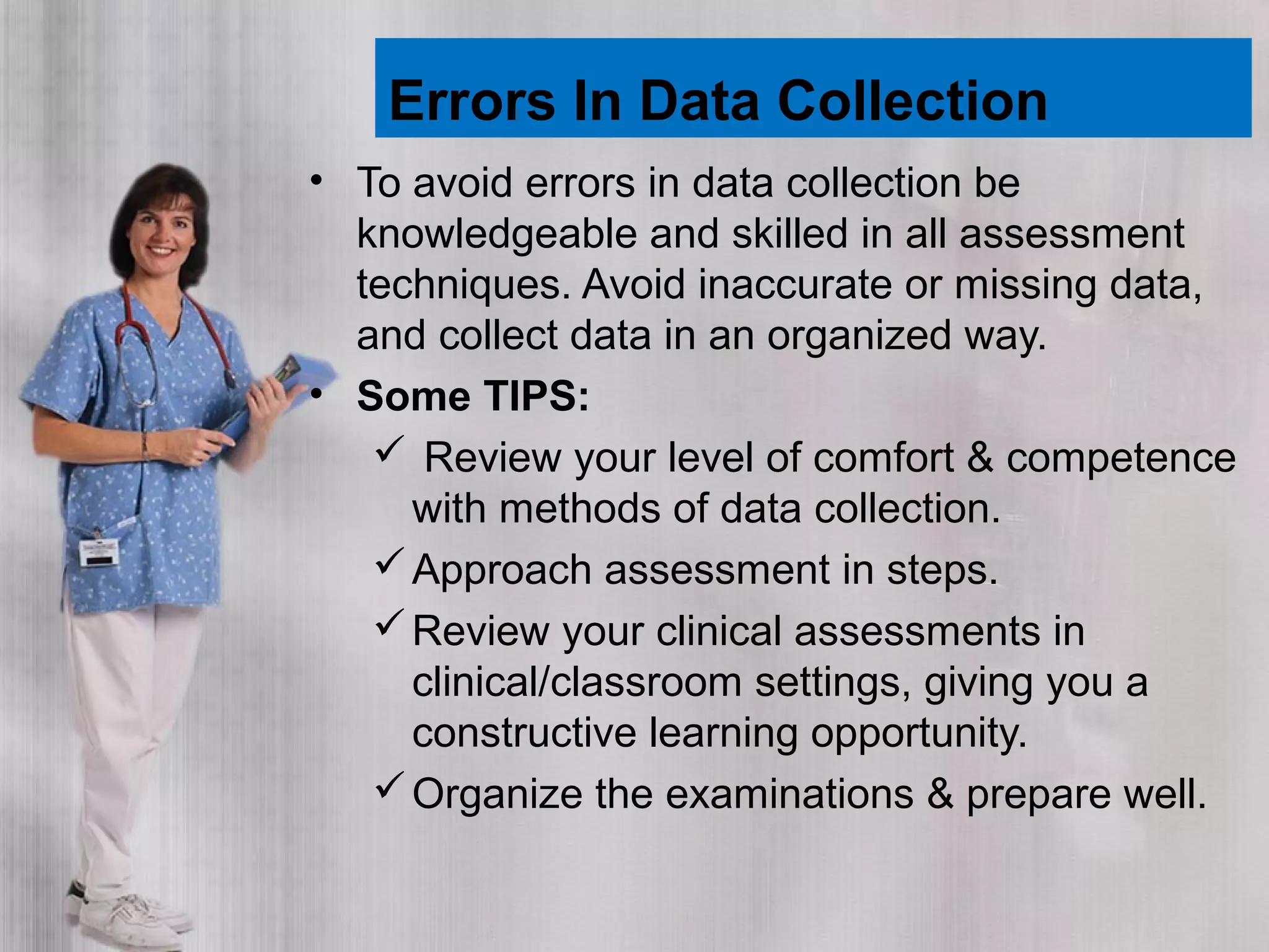 Errors In Data Collection
• To avoid errors in data collection be
knowledgeable and skilled in all assessment
techniques. Avoid inaccurate or missing data,
and collect data in an organized way.
• Some TIPS:
 Review your level of comfort & competence
with methods of data collection.
Approach assessment in steps.
Review your clinical assessments in
clinical/classroom settings, giving you a
constructive learning opportunity.
Organize the examinations & prepare well.
 