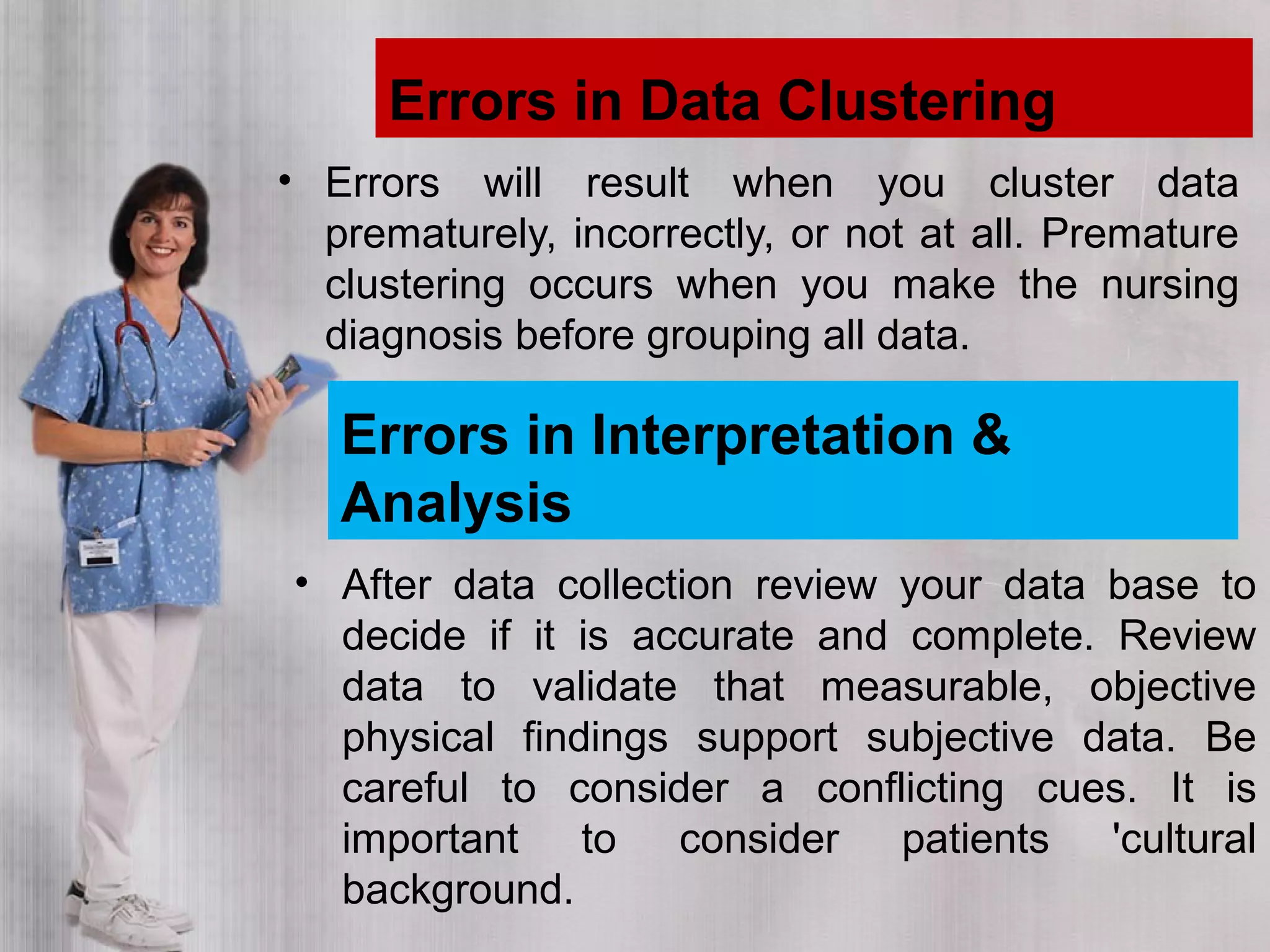 Errors in Data Clustering
• Errors will result when you cluster data
prematurely, incorrectly, or not at all. Premature
clustering occurs when you make the nursing
diagnosis before grouping all data.
Errors in Interpretation &
Analysis
• After data collection review your data base to
decide if it is accurate and complete. Review
data to validate that measurable, objective
physical findings support subjective data. Be
careful to consider a conflicting cues. It is
important to consider patients 'cultural
background.
 