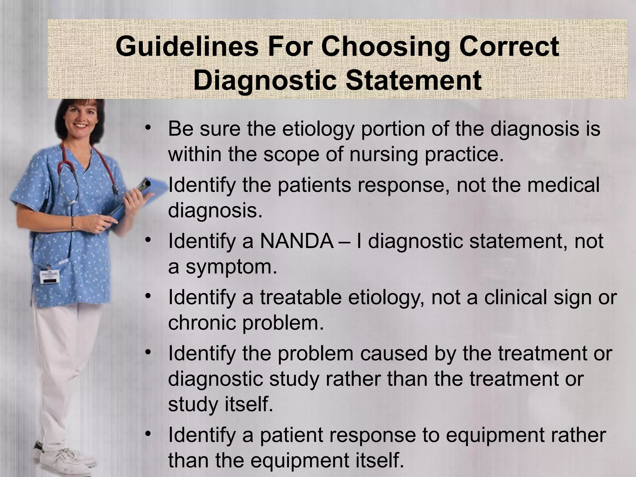 Guidelines For Choosing Correct
Diagnostic Statement
• Be sure the etiology portion of the diagnosis is
within the scope of nursing practice.
• Identify the patients response, not the medical
diagnosis.
• Identify a NANDA – I diagnostic statement, not
a symptom.
• Identify a treatable etiology, not a clinical sign or
chronic problem.
• Identify the problem caused by the treatment or
diagnostic study rather than the treatment or
study itself.
• Identify a patient response to equipment rather
than the equipment itself.
 