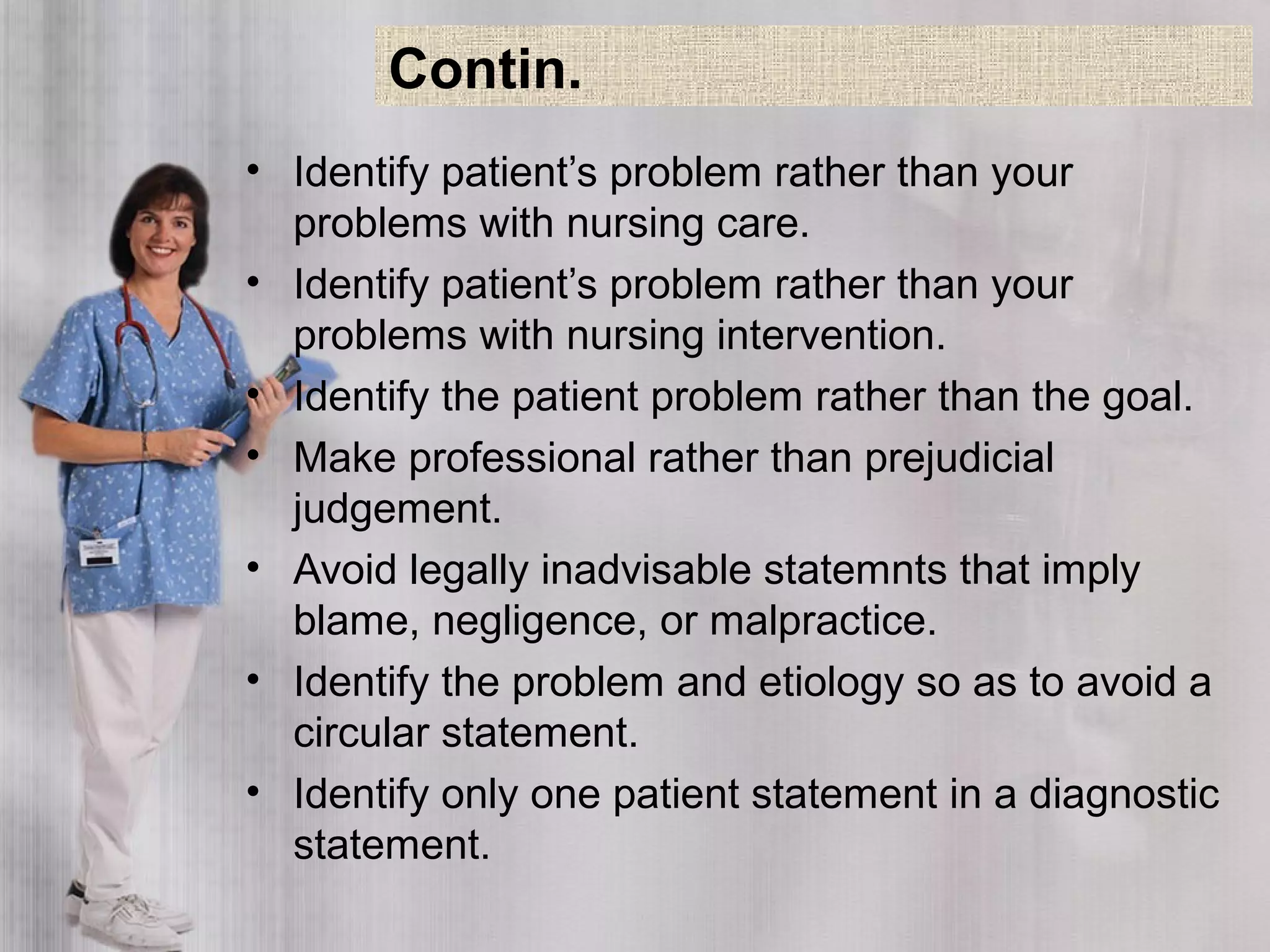• Identify patient’s problem rather than your
problems with nursing care.
• Identify patient’s problem rather than your
problems with nursing intervention.
• Identify the patient problem rather than the goal.
• Make professional rather than prejudicial
judgement.
• Avoid legally inadvisable statemnts that imply
blame, negligence, or malpractice.
• Identify the problem and etiology so as to avoid a
circular statement.
• Identify only one patient statement in a diagnostic
statement.
Contin.
 