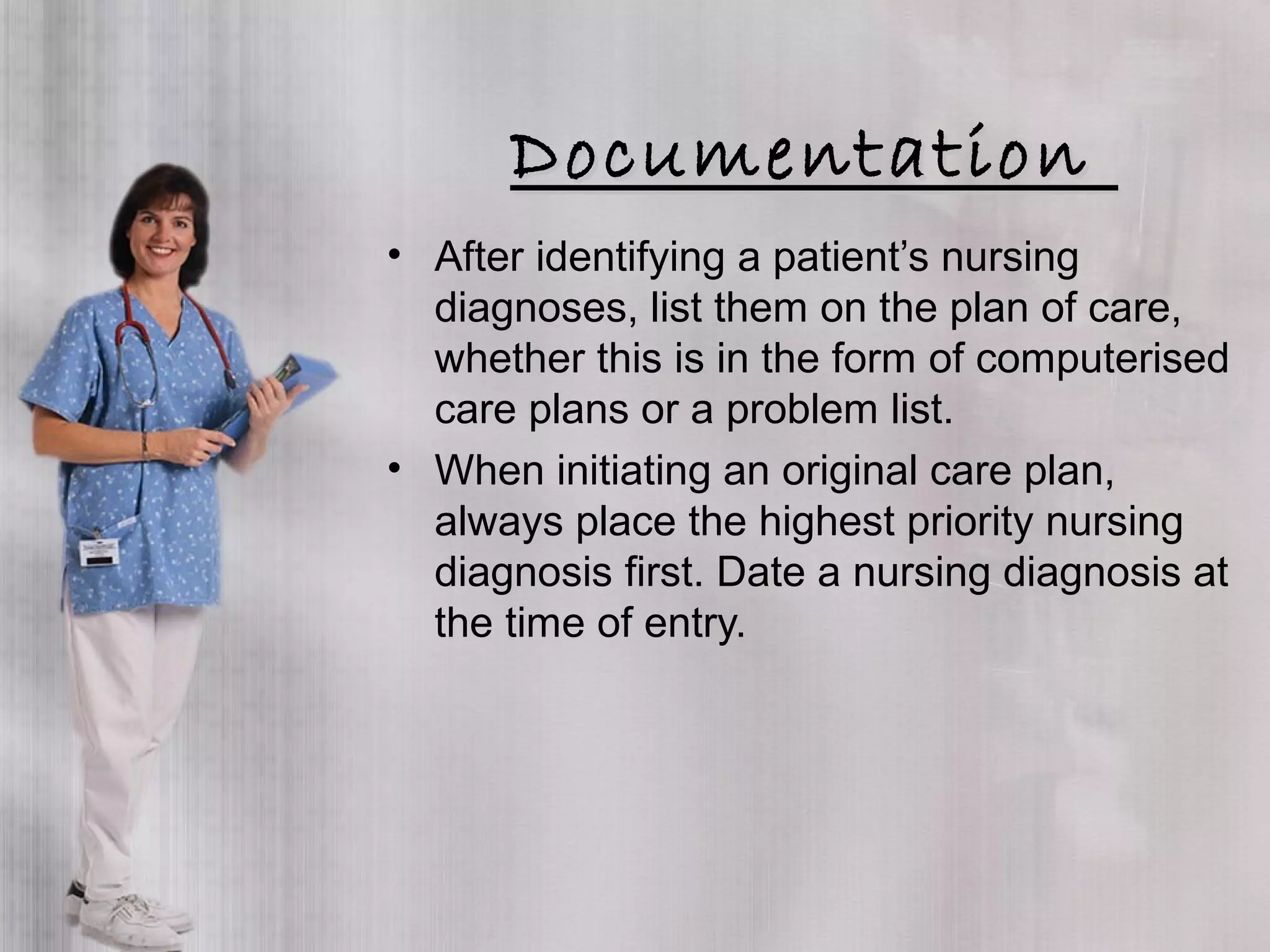DocumentationDocumentation
• After identifying a patient’s nursing
diagnoses, list them on the plan of care,
whether this is in the form of computerised
care plans or a problem list.
• When initiating an original care plan,
always place the highest priority nursing
diagnosis first. Date a nursing diagnosis at
the time of entry.
 