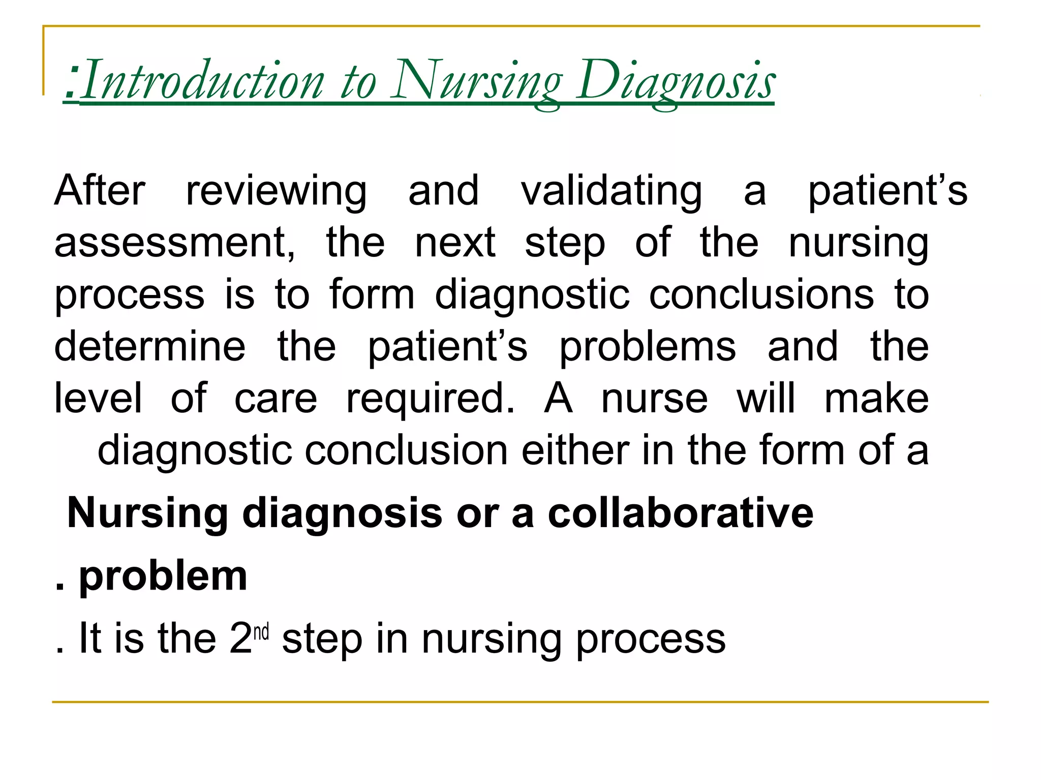 Introduction to Nursing Diagnosis:
After reviewing and validating a patient’s
assessment, the next step of the nursing
process is to form diagnostic conclusions to
determine the patient’s problems and the
level of care required. A nurse will make
diagnostic conclusion either in the form of a
Nursing diagnosis or a collaborative
problem.
It is the 2nd
step in nursing process.
 