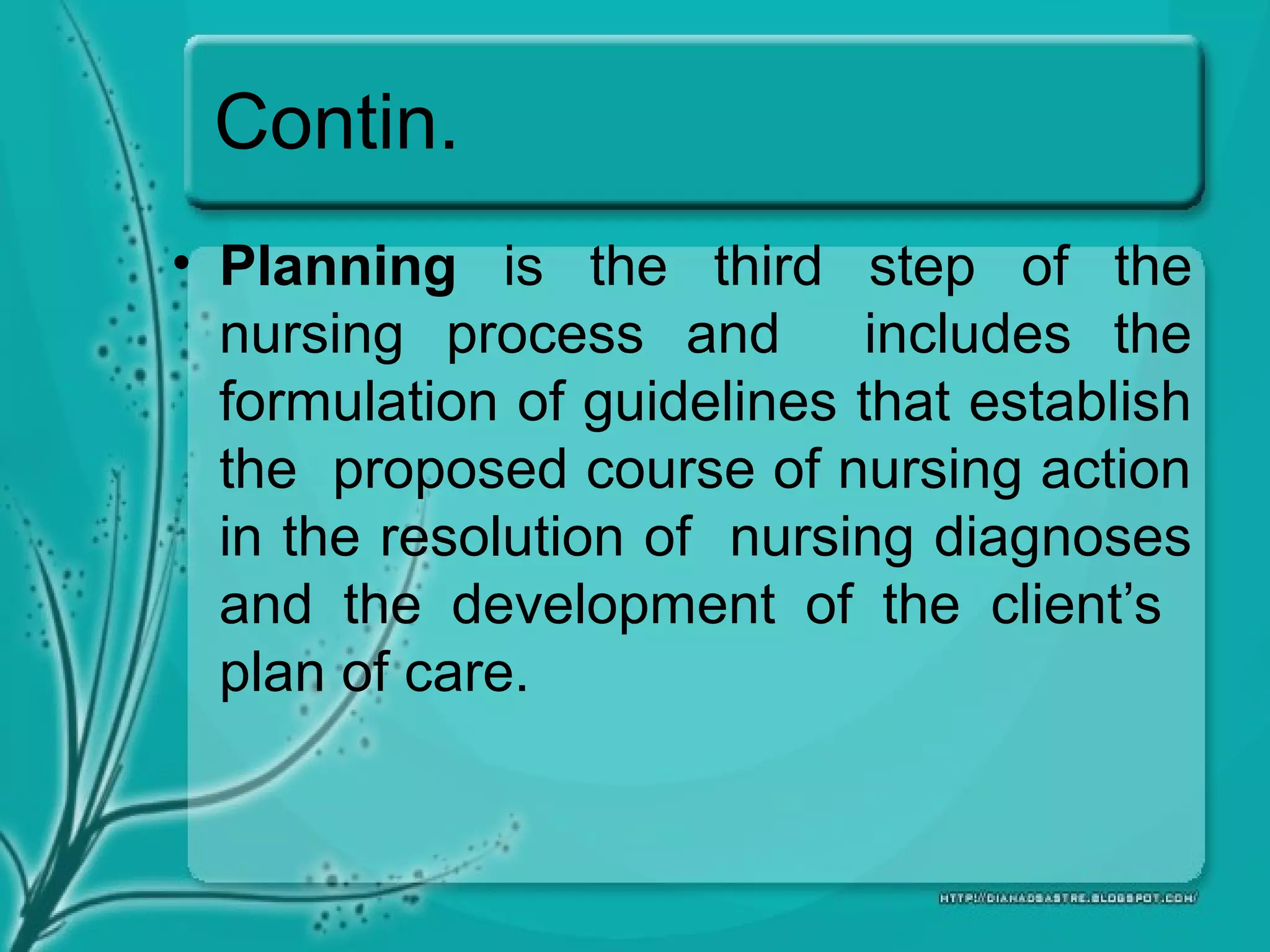 Contin.
• Planning is the third step of the
nursing process and includes the
formulation of guidelines that establish
the proposed course of nursing action
in the resolution of nursing diagnoses
and the development of the client’s
plan of care.
 