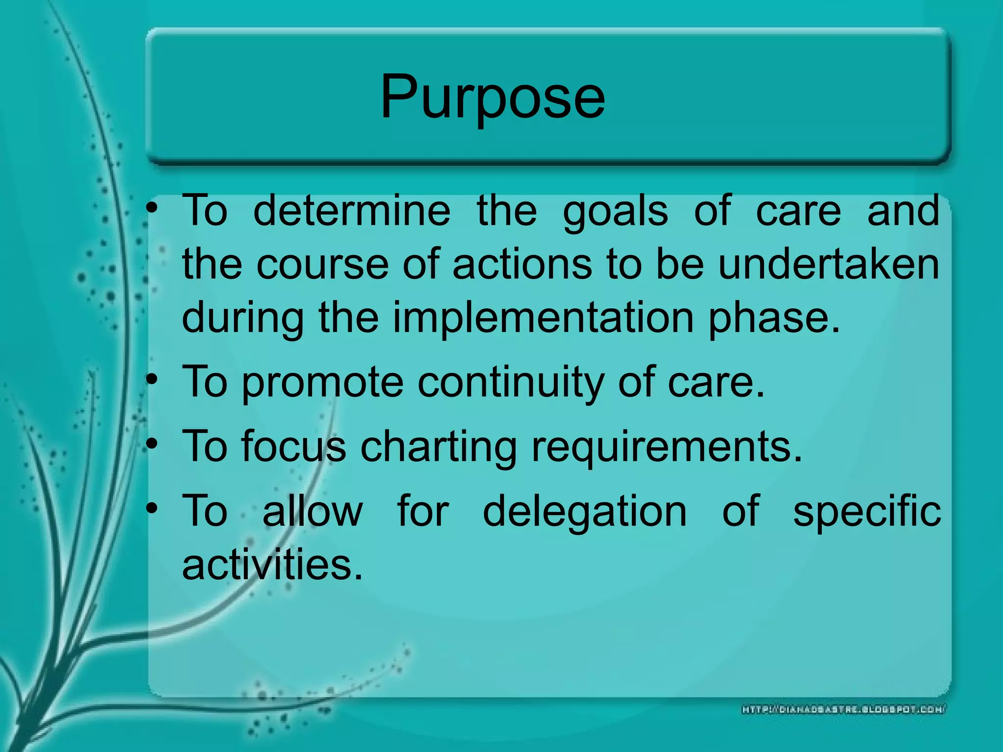 Purpose
• To determine the goals of care and
the course of actions to be undertaken
during the implementation phase.
• To promote continuity of care.
• To focus charting requirements.
• To allow for delegation of specific
activities.
 