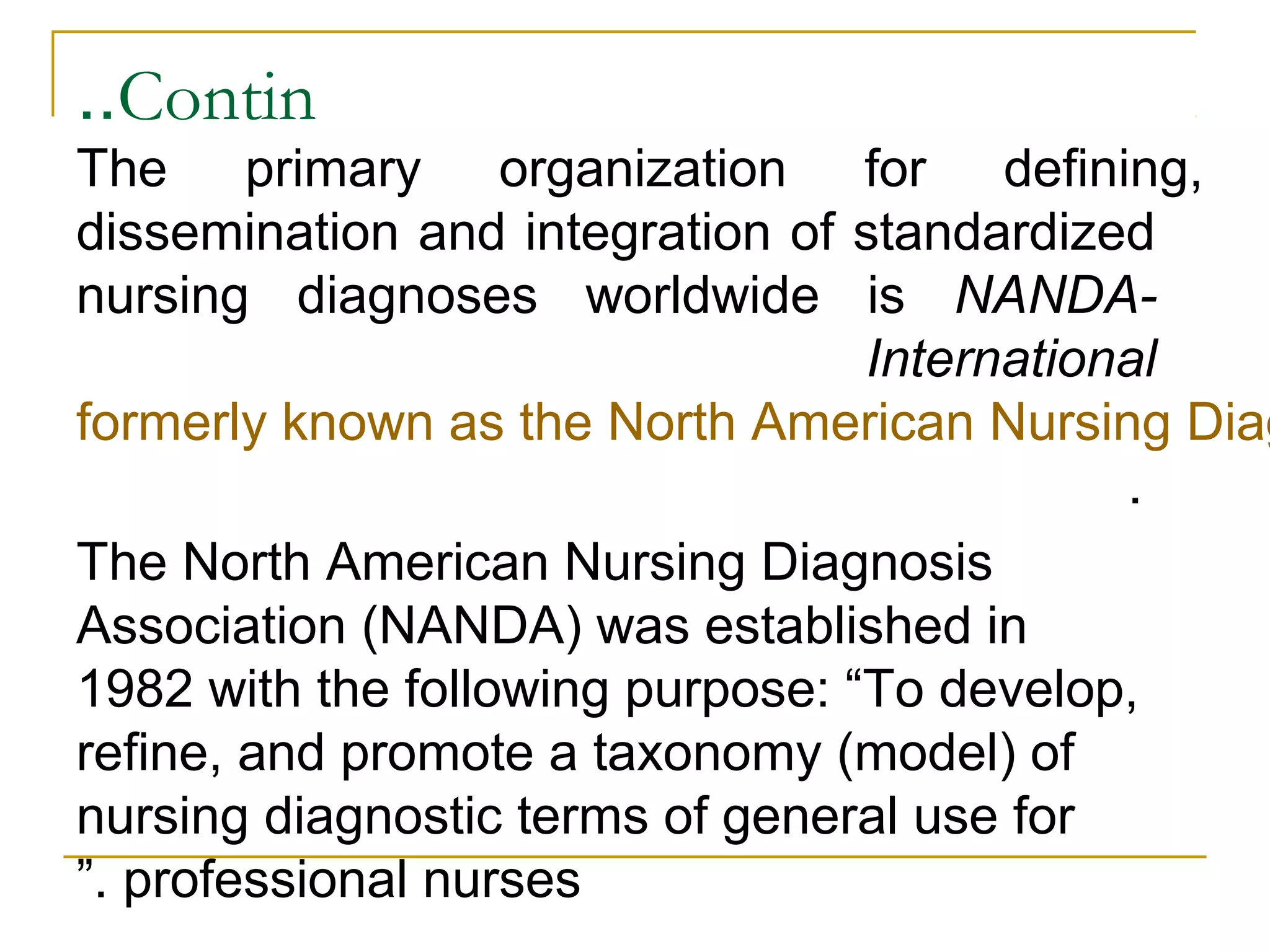 Contin..
The primary organization for defining,
dissemination and integration of standardized
nursing diagnoses worldwide is NANDA-
International
formerly known as the North American Nursing Diag
.
The North American Nursing Diagnosis
Association (NANDA) was established in
1982 with the following purpose: “To develop,
refine, and promote a taxonomy (model) of
nursing diagnostic terms of general use for
professional nurses”.
 