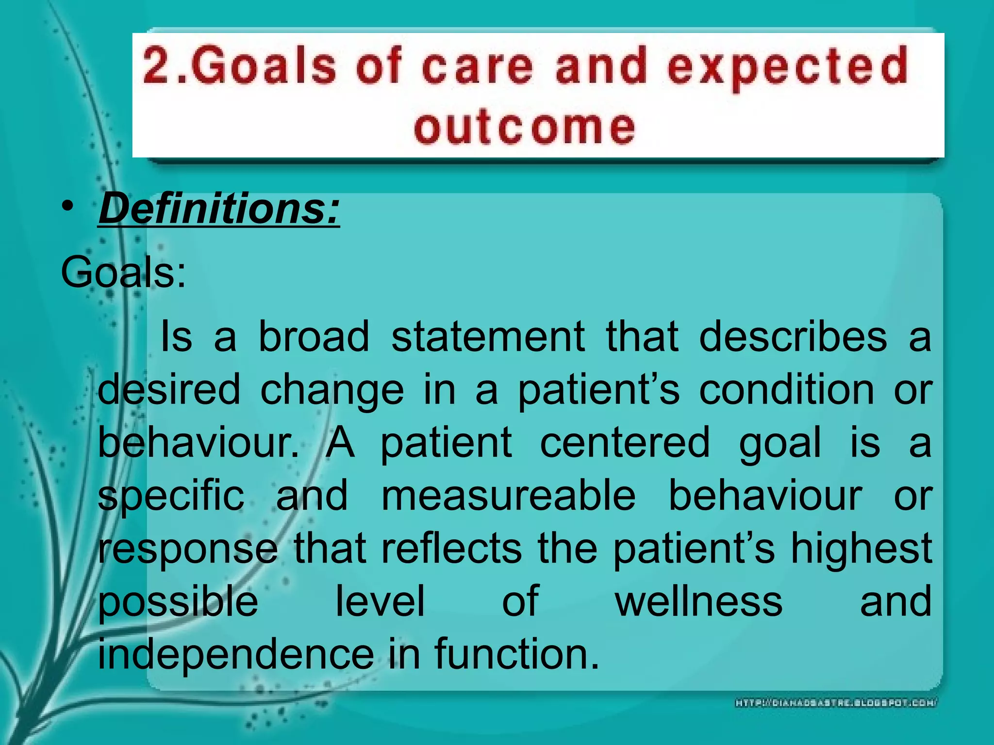 • Definitions:
Goals:
Is a broad statement that describes a
desired change in a patient’s condition or
behaviour. A patient centered goal is a
specific and measureable behaviour or
response that reflects the patient’s highest
possible level of wellness and
independence in function.
 