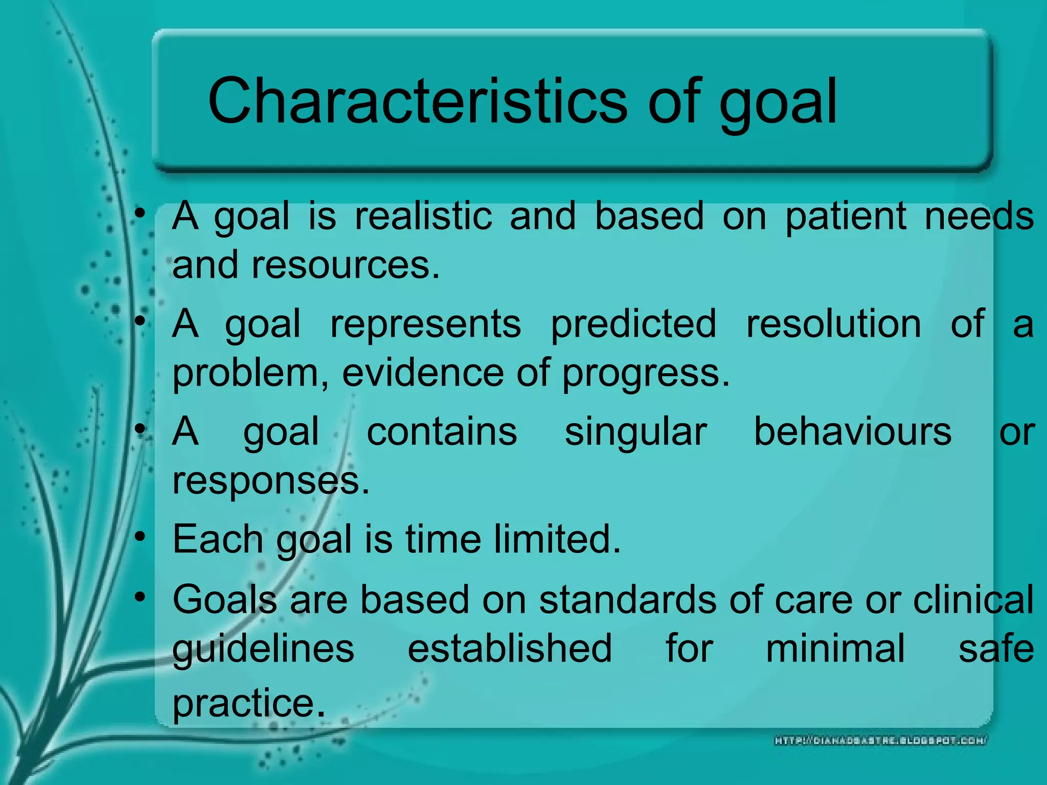 Characteristics of goal
• A goal is realistic and based on patient needs
and resources.
• A goal represents predicted resolution of a
problem, evidence of progress.
• A goal contains singular behaviours or
responses.
• Each goal is time limited.
• Goals are based on standards of care or clinical
guidelines established for minimal safe
practice.
 