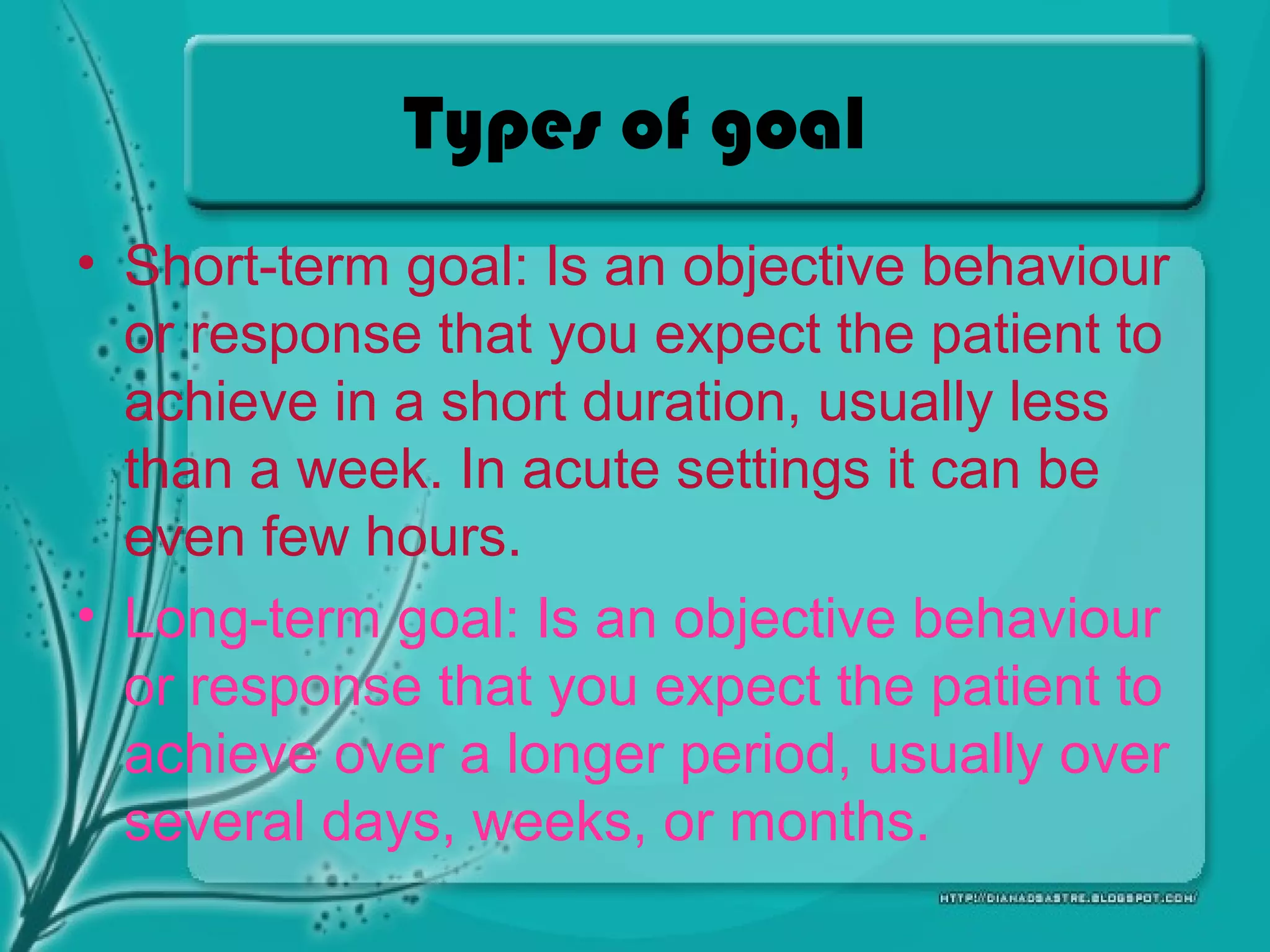 Types of goal
• Short-term goal: Is an objective behaviour
or response that you expect the patient to
achieve in a short duration, usually less
than a week. In acute settings it can be
even few hours.
• Long-term goal: Is an objective behaviour
or response that you expect the patient to
achieve over a longer period, usually over
several days, weeks, or months.
 