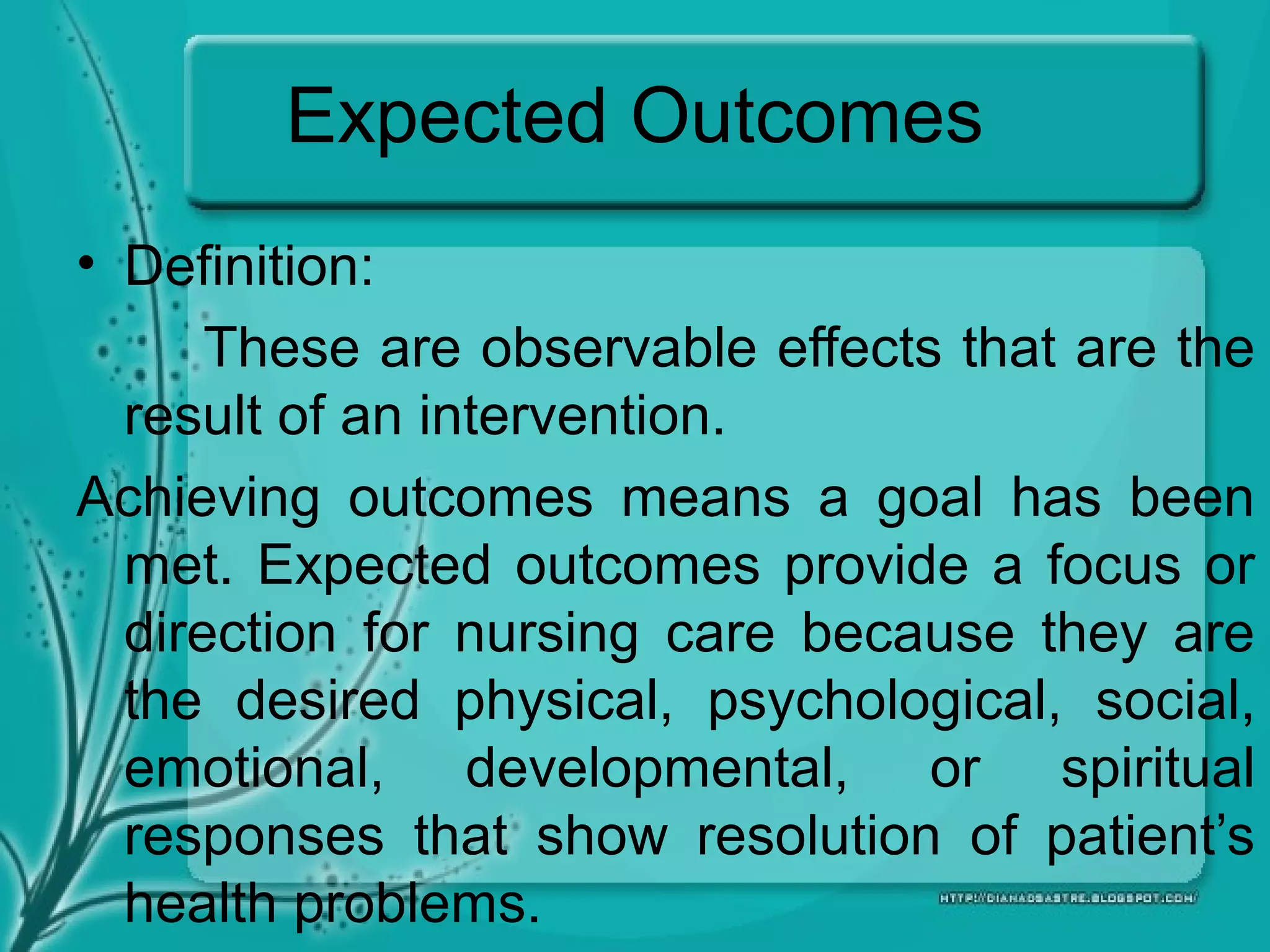 Expected Outcomes
• Definition:
These are observable effects that are the
result of an intervention.
Achieving outcomes means a goal has been
met. Expected outcomes provide a focus or
direction for nursing care because they are
the desired physical, psychological, social,
emotional, developmental, or spiritual
responses that show resolution of patient’s
health problems.
 