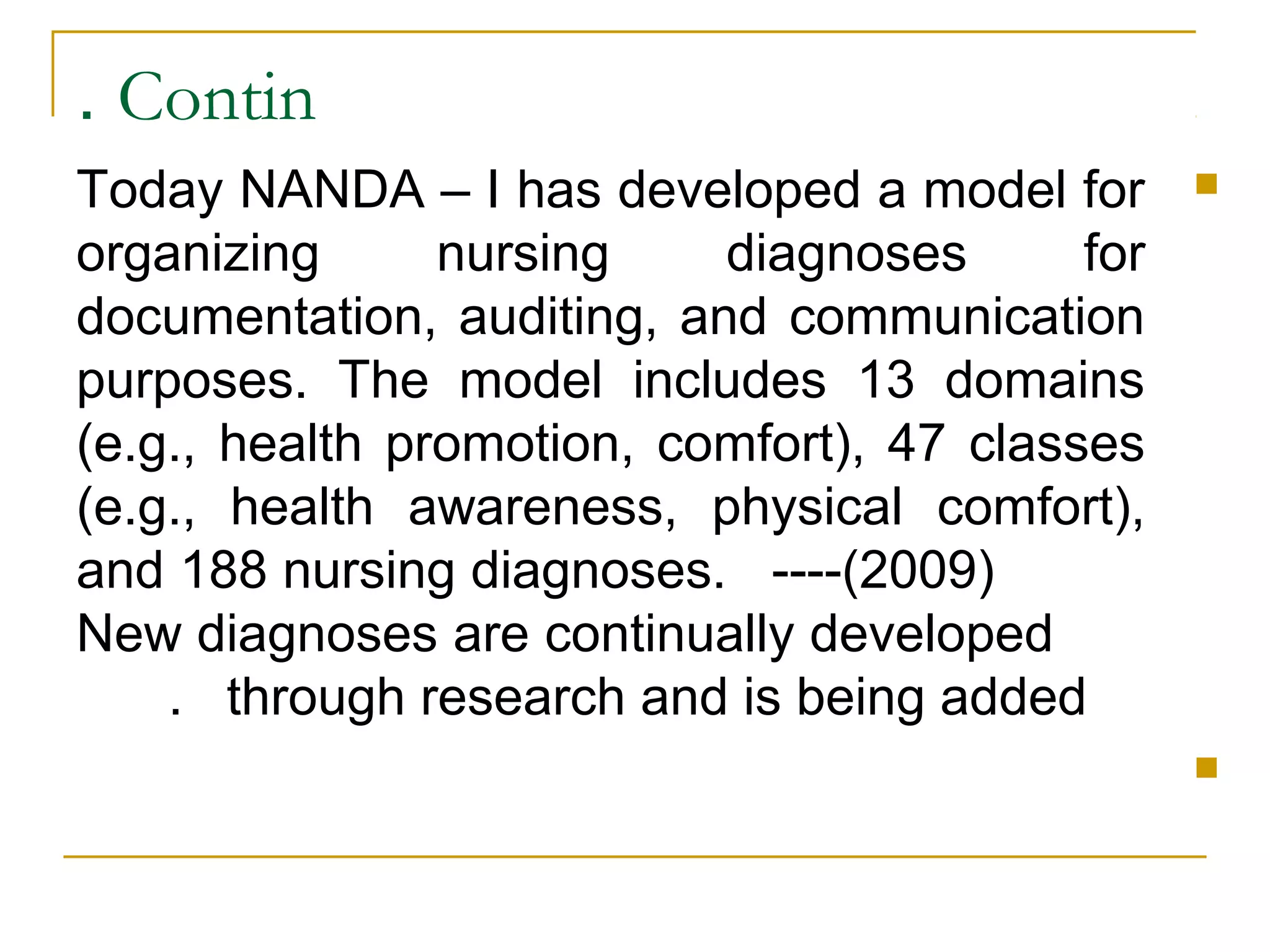 Contin.
Today NANDA – I has developed a model for
organizing nursing diagnoses for
documentation, auditing, and communication
purposes. The model includes 13 domains
(e.g., health promotion, comfort), 47 classes
(e.g., health awareness, physical comfort),
and 188 nursing diagnoses. ----(2009)
New diagnoses are continually developed
through research and is being added.

 