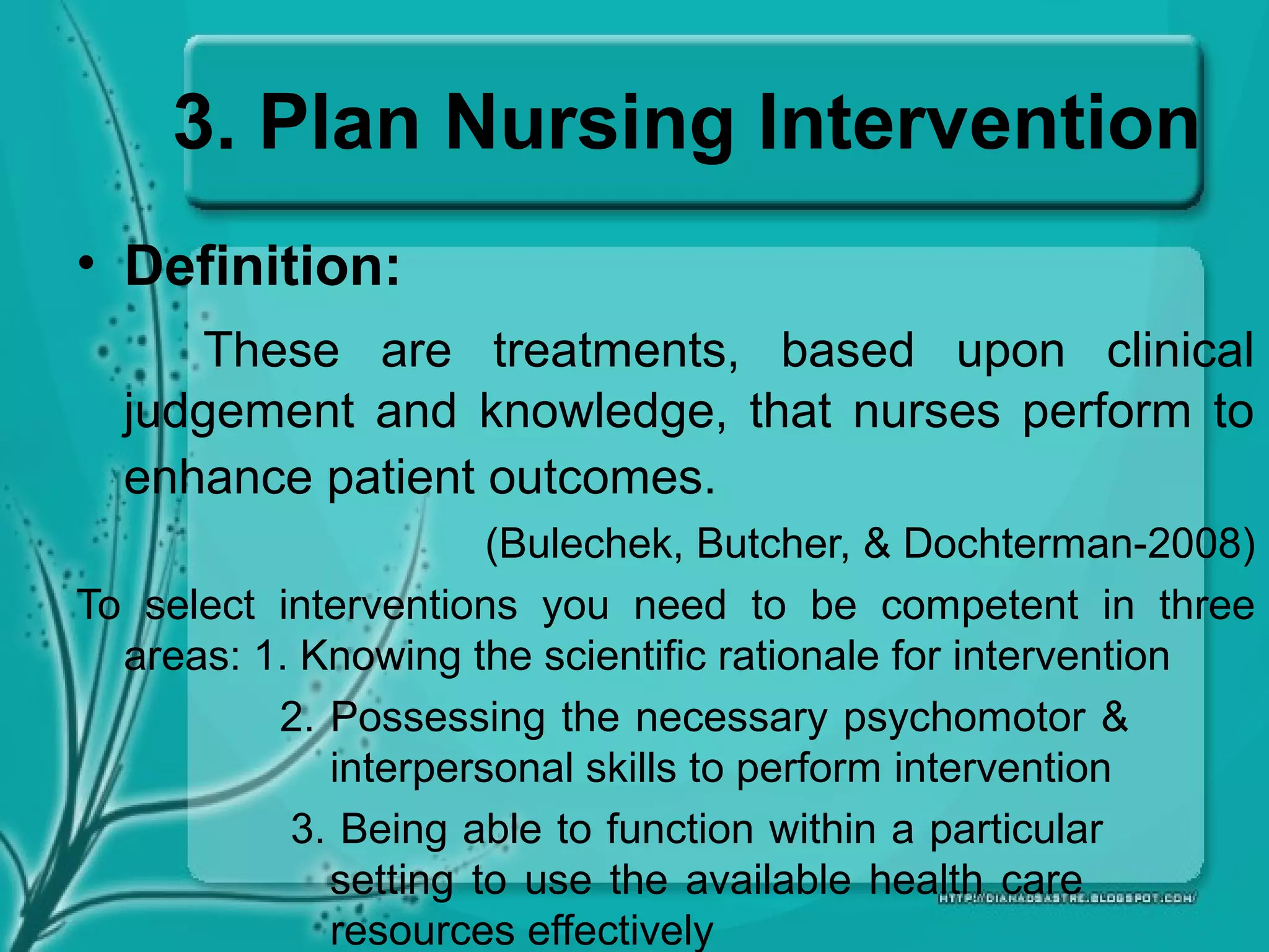 3. Plan Nursing Intervention
• Definition:
These are treatments, based upon clinical
judgement and knowledge, that nurses perform to
enhance patient outcomes.
(Bulechek, Butcher, & Dochterman-2008)
To select interventions you need to be competent in three
areas: 1. Knowing the scientific rationale for intervention
2. Possessing the necessary psychomotor &
interpersonal skills to perform intervention
3. Being able to function within a particular
setting to use the available health care
resources effectively
 