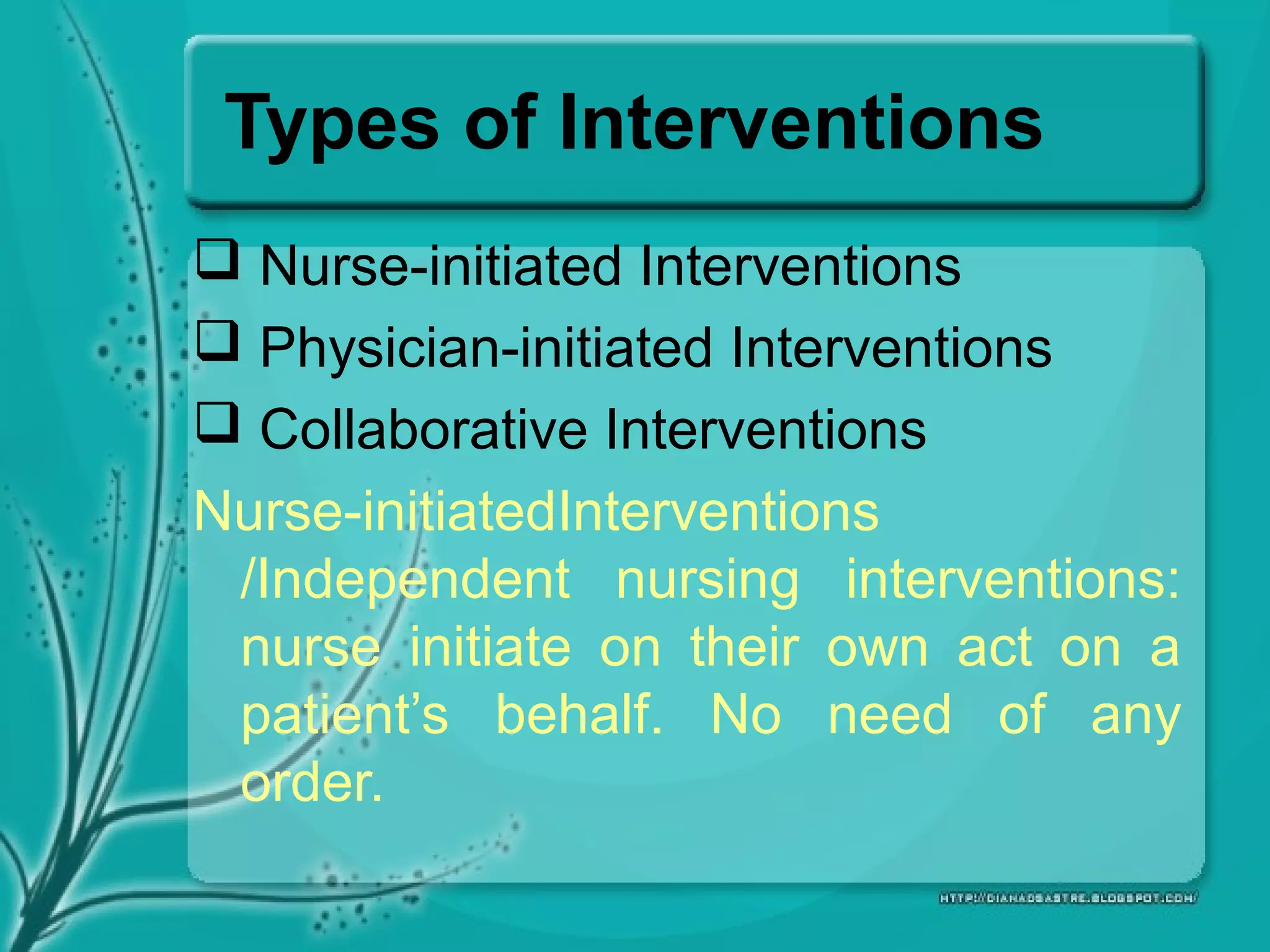 Types of Interventions
 Nurse-initiated Interventions
 Physician-initiated Interventions
 Collaborative Interventions
Nurse-initiatedInterventions
/Independent nursing interventions:
nurse initiate on their own act on a
patient’s behalf. No need of any
order.
 