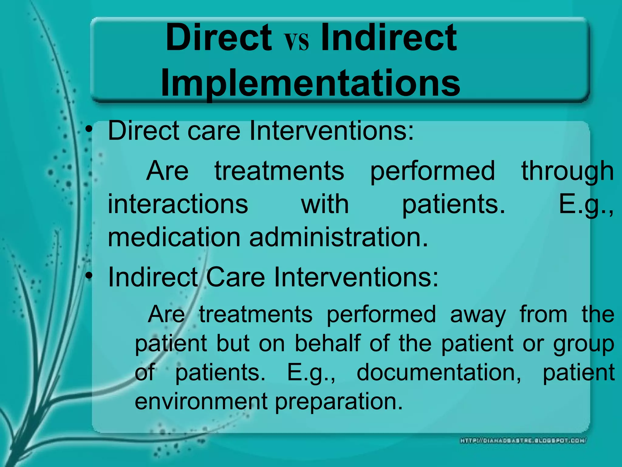Direct vs Indirect
Implementations
• Direct care Interventions:
Are treatments performed through
interactions with patients. E.g.,
medication administration.
• Indirect Care Interventions:
Are treatments performed away from the
patient but on behalf of the patient or group
of patients. E.g., documentation, patient
environment preparation.
 