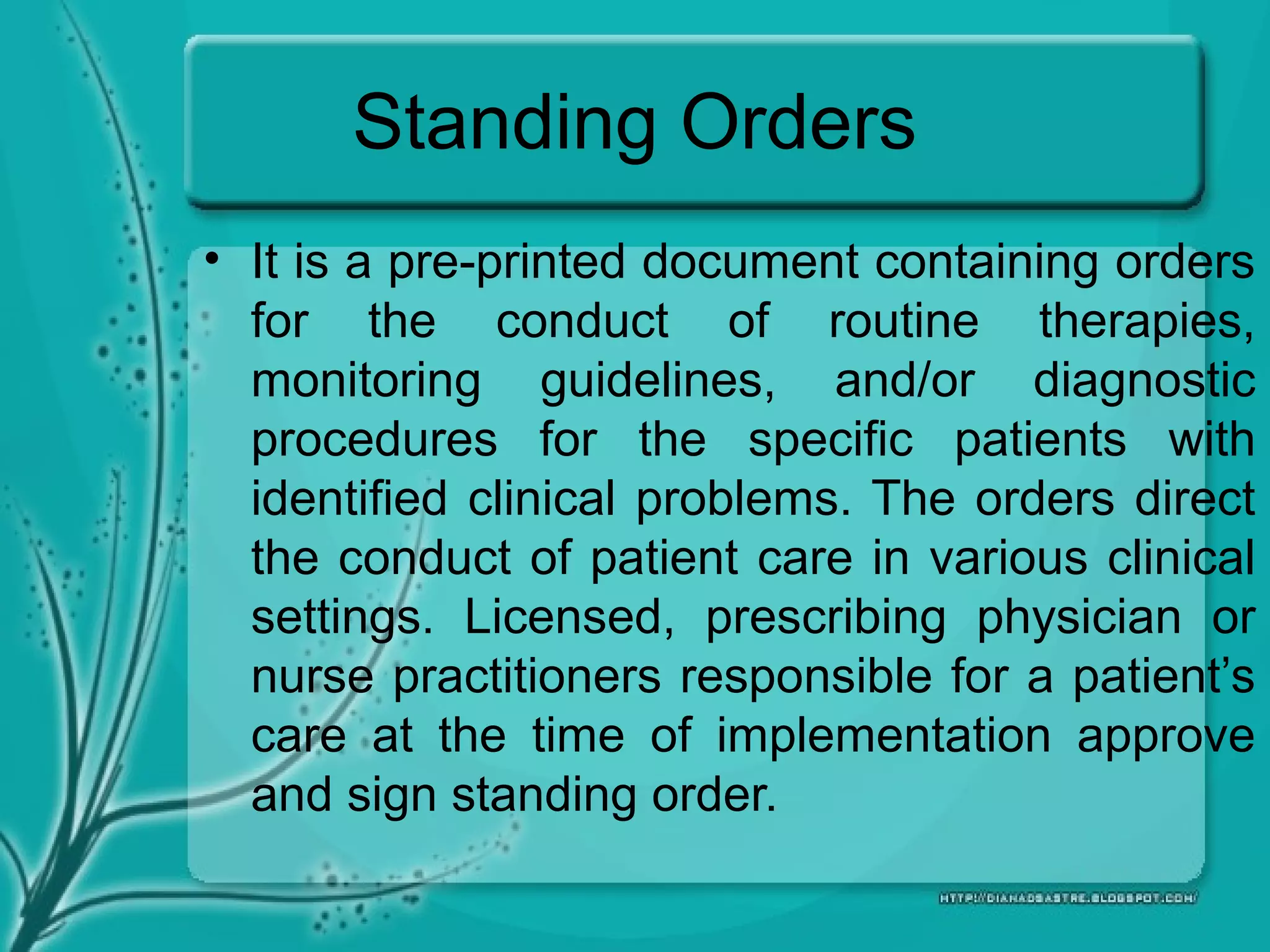 Standing Orders
• It is a pre-printed document containing orders
for the conduct of routine therapies,
monitoring guidelines, and/or diagnostic
procedures for the specific patients with
identified clinical problems. The orders direct
the conduct of patient care in various clinical
settings. Licensed, prescribing physician or
nurse practitioners responsible for a patient’s
care at the time of implementation approve
and sign standing order.
 