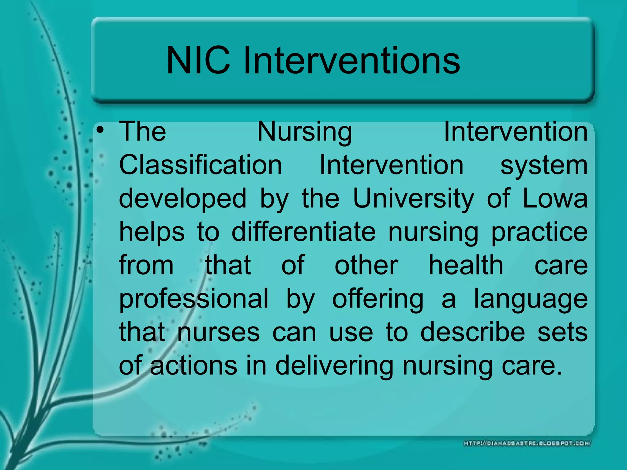 NIC Interventions
• The Nursing Intervention
Classification Intervention system
developed by the University of Lowa
helps to differentiate nursing practice
from that of other health care
professional by offering a language
that nurses can use to describe sets
of actions in delivering nursing care.
 