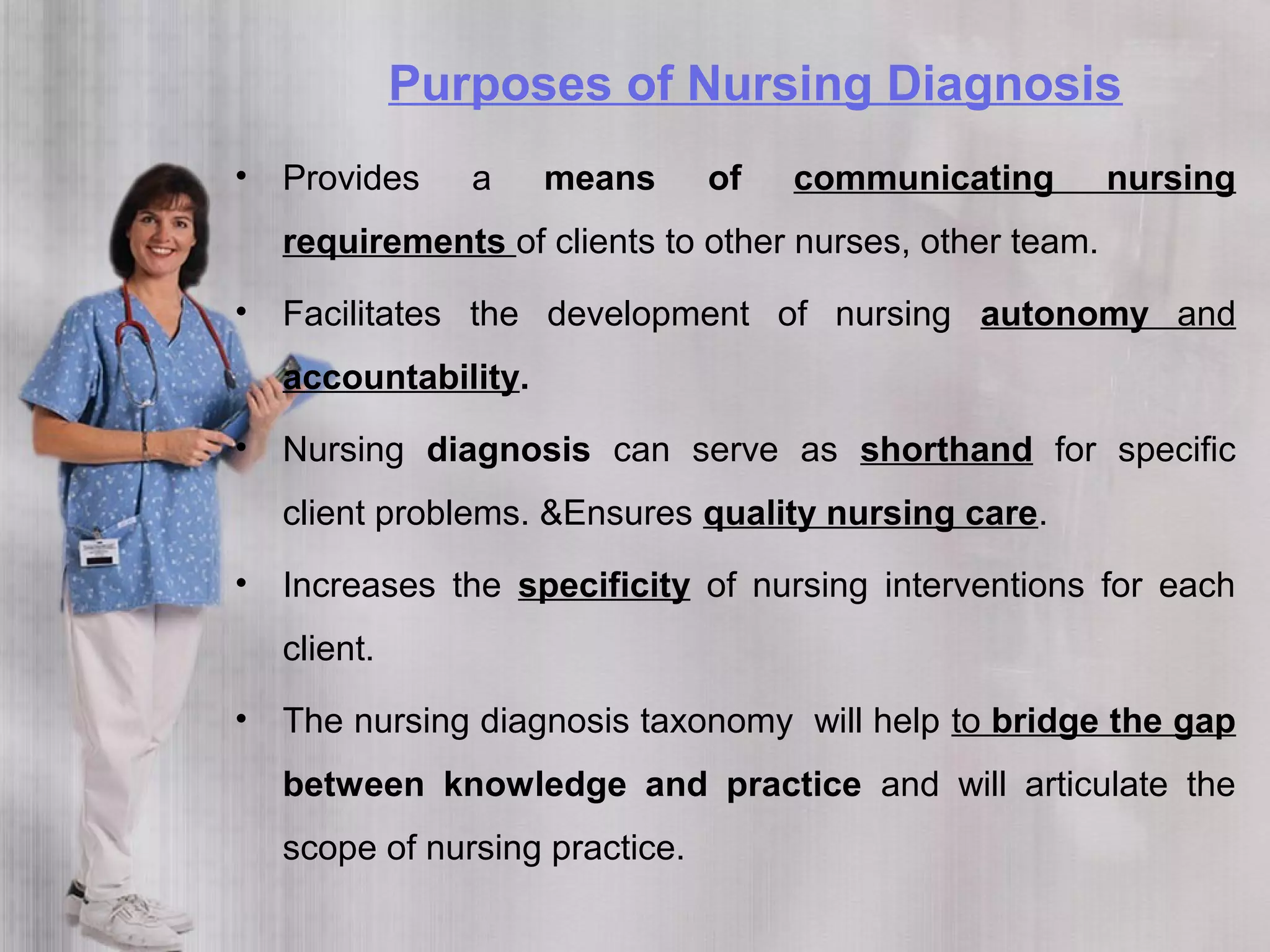 Purposes of Nursing Diagnosis
• Provides a means of communicating nursing
requirements of clients to other nurses, other team.
• Facilitates the development of nursing autonomy and
accountability.
• Nursing diagnosis can serve as shorthand for specific
client problems. &Ensures quality nursing care.
• Increases the specificity of nursing interventions for each
client.
• The nursing diagnosis taxonomy will help to bridge the gap
between knowledge and practice and will articulate the
scope of nursing practice.
 