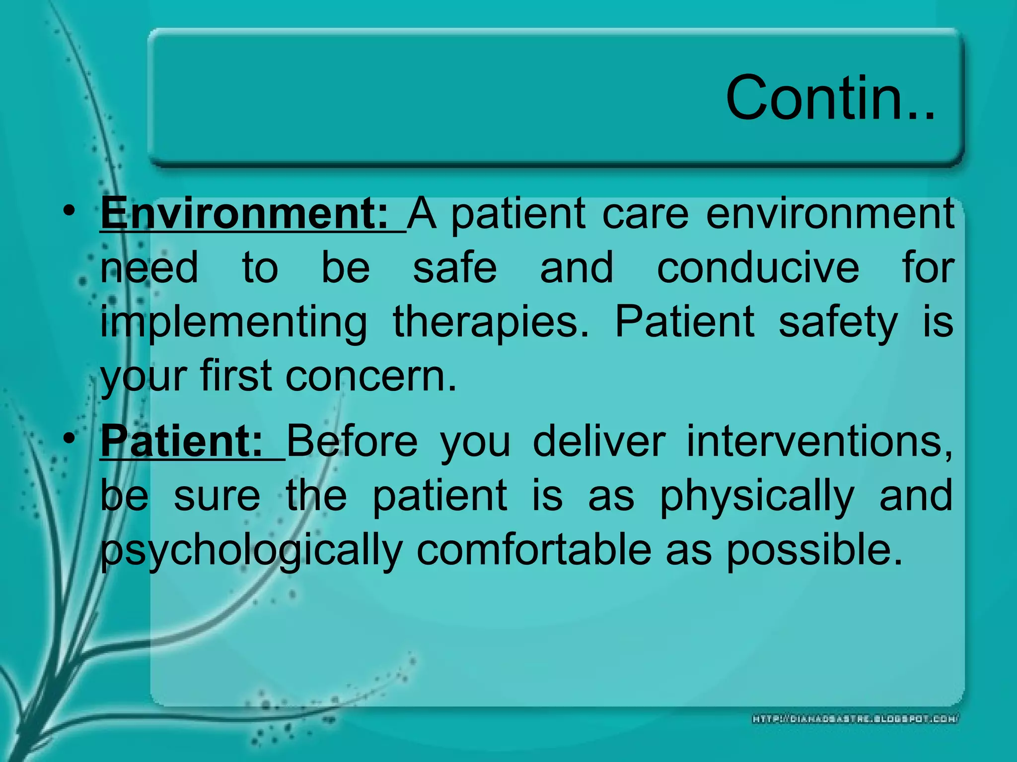 Contin..
• Environment: A patient care environment
need to be safe and conducive for
implementing therapies. Patient safety is
your first concern.
• Patient: Before you deliver interventions,
be sure the patient is as physically and
psychologically comfortable as possible.
 