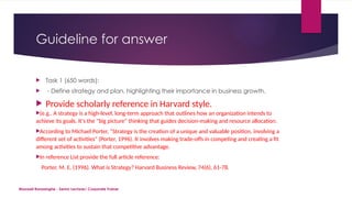 Maxwell Ranasinghe - Senior Lecturer/ Corporate Trainer
Guideline for answer
 Task 1 (650 words):
 - Define strategy and plan, highlighting their importance in business growth.
 Provide scholarly reference in Harvard style.
(e.g.. A strategy is a high-level, long-term approach that outlines how an organization intends to
achieve its goals. It's the "big picture" thinking that guides decision-making and resource allocation.
According to Michael Porter, “Strategy is the creation of a unique and valuable position, involving a
different set of activities" (Porter, 1996). It involves making trade-offs in competing and creating a fit
among activities to sustain that competitive advantage.
In reference List provide the full article reference:
Porter, M. E. (1996). What is Strategy? Harvard Business Review, 74(6), 61-78.
 
