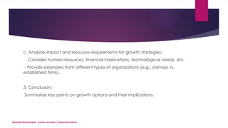 Maxwell Ranasinghe - Senior Lecturer/ Corporate Trainer
c. Analyze impact and resource requirements for growth strategies:
- Consider human resources, financial implications, technological needs, etc.
- Provide examples from different types of organizations (e.g., startups vs.
established firms).
3. Conclusion:
Summarize key points on growth options and their implications.
 