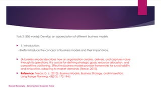 Maxwell Ranasinghe - Senior Lecturer/ Corporate Trainer
Task 2 (650 words): Develop an appreciation of different business models
 1. Introduction:
- Briefly introduce the concept of business models and their importance.
 (A business model describes how an organization creates, delivers, and captures value
through its operations. It is crucial for defining strategic goals, resource allocation, and
competitive positioning. Effective business models provide frameworks for sustainability
and innovation, adapting to market demands (Teece, 2010).
 Reference: Teece, D. J. (2010). Business Models, Business Strategy, and Innovation.
Long Range Planning, 43(2-3), 172-194.)
 