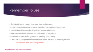 Maxwell Ranasinghe - Senior Lecturer/ Corporate Trainer
Remember to use
- Subheadings to clearly structure your assignment.
- Incorporate relevant academic theories and models throughout.
- Use real-world examples from the insurance industry
- Logical flow of ideas within and between paragraphs.
- Proofread carefully for grammar, spelling, and clarity.
- Include a comprehensive reference list at the end of the assignment
Good luck with your assignment!
 