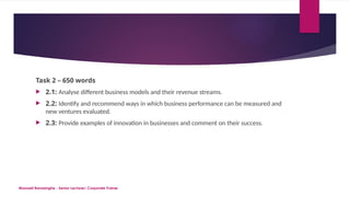 Maxwell Ranasinghe - Senior Lecturer/ Corporate Trainer
Task 2 – 650 words
 2.1: Analyse different business models and their revenue streams.
 2.2: Identify and recommend ways in which business performance can be measured and
new ventures evaluated.
 2.3: Provide examples of innovation in businesses and comment on their success.
 