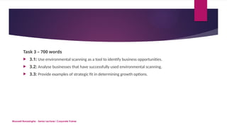 Maxwell Ranasinghe - Senior Lecturer/ Corporate Trainer
Task 3 – 700 words
 3.1: Use environmental scanning as a tool to identify business opportunities.
 3.2: Analyse businesses that have successfully used environmental scanning.
 3.3: Provide examples of strategic fit in determining growth options.
 