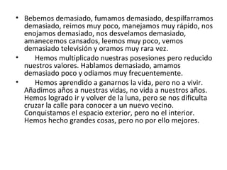 Bebemos demasiado, fumamos demasiado, despilfarramos demasiado, reimos muy poco, manejamos muy rápido, nos enojamos demasiado, nos desvelamos demasiado,  amanecemos cansados, leemos muy poco, vemos demasiado televisión y oramos muy rara vez. Hemos multiplicado nuestras posesiones pero reducido nuestros valores. Hablamos demasiado, amamos demasiado poco y odiamos muy frecuentemente. Hemos aprendido a ganarnos la vida, pero no a vivir. Añadimos años a nuestras vidas, no vida a nuestros años. Hemos logrado ir y volver de la luna, pero se nos dificulta cruzar la calle para conocer a un nuevo vecino.  Conquistamos el espacio exterior, pero no el interior. Hemos hecho grandes cosas, pero no por ello mejores. 